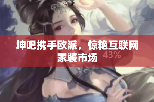 坤吧携手欧派，惊艳互联网家装市场