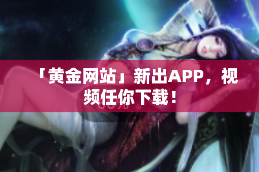 「黄金网站」新出APP，视频任你下载！