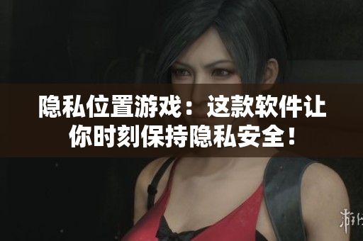 隐私位置游戏：这款软件让你时刻保持隐私安全！