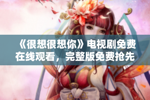 《很想很想你》电视剧免费在线观看，完整版免费抢先看