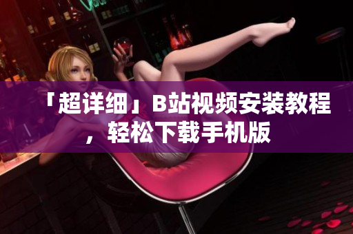 「超详细」B站视频安装教程，轻松下载手机版