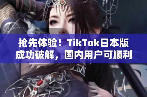 抢先体验！TikTok日本版成功破解，国内用户可顺利使用