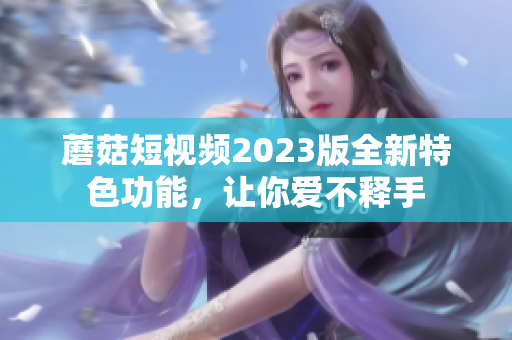 蘑菇短视频2023版全新特色功能，让你爱不释手