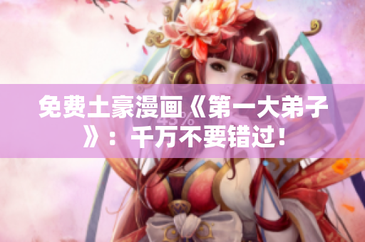 免费土豪漫画《第一大弟子》：千万不要错过！