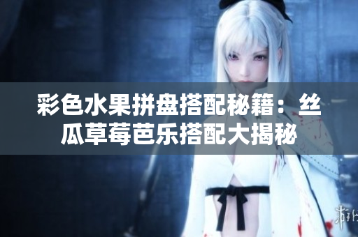 彩色水果拼盘搭配秘籍：丝瓜草莓芭乐搭配大揭秘