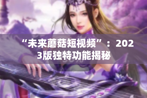 “未来蘑菇短视频”：2023版独特功能揭秘