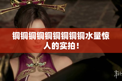 铜铜铜铜铜铜铜铜铜水量惊人的实拍！