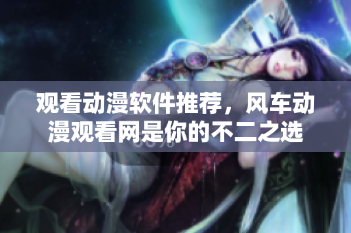 观看动漫软件推荐，风车动漫观看网是你的不二之选