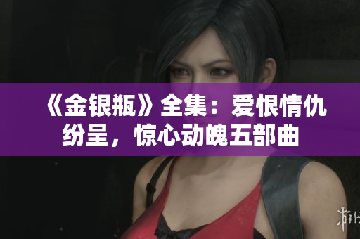 《金银瓶》全集：爱恨情仇纷呈，惊心动魄五部曲