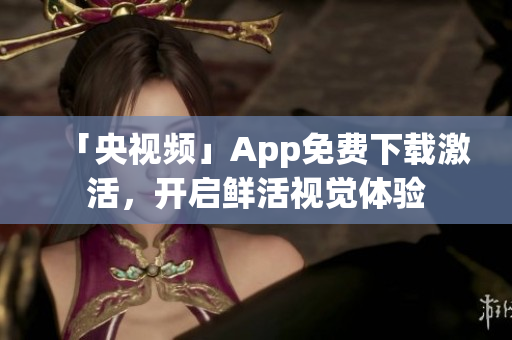 「央视频」App免费下载激活，开启鲜活视觉体验