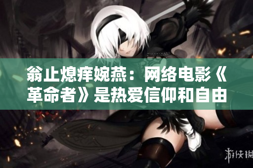 翁止熄痒婉燕：网络电影《革命者》是热爱信仰和自由的作品