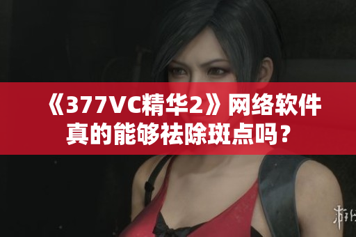 《377VC精华2》网络软件真的能够祛除斑点吗？