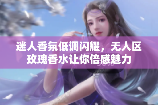 迷人香氛低调闪耀，无人区玫瑰香水让你倍感魅力
