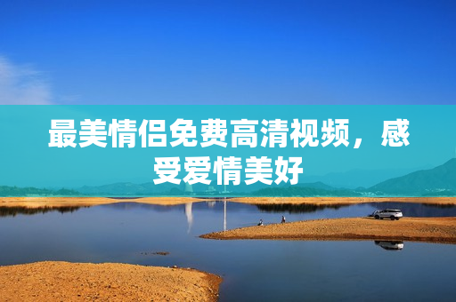最美情侣免费高清视频，感受爱情美好