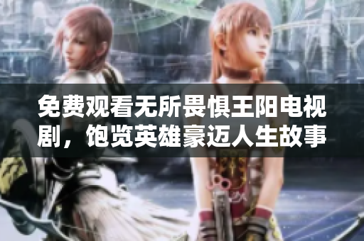 免费观看无所畏惧王阳电视剧，饱览英雄豪迈人生故事