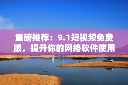 重磅推荐：9.1短视频免费版，提升你的网络软件使用体验
