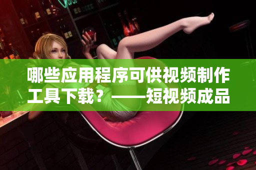 哪些应用程序可供视频制作工具下载？——短视频成品应用推荐