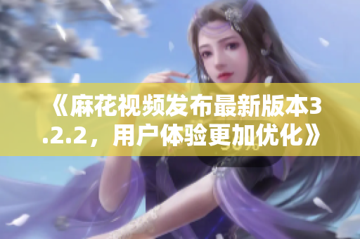 《麻花视频发布最新版本3.2.2，用户体验更加优化》