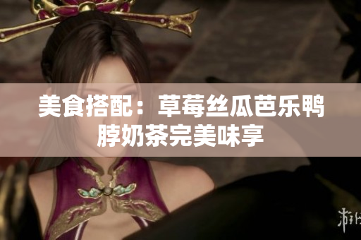 美食搭配：草莓丝瓜芭乐鸭脖奶茶完美味享