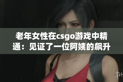 老年女性在csgo游戏中精通：见证了一位阿姨的飙升！