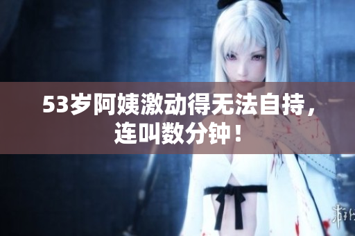 53岁阿姨激动得无法自持，连叫数分钟！