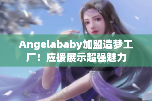 Angelababy加盟造梦工厂！应援展示超强魅力