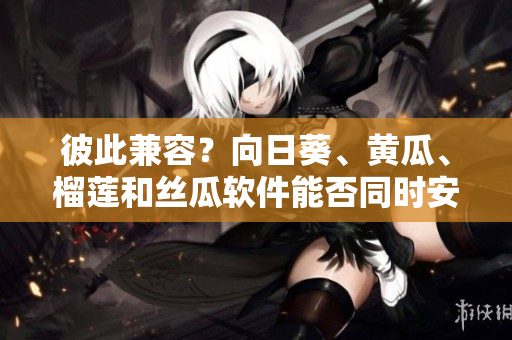 彼此兼容？向日葵、黄瓜、榴莲和丝瓜软件能否同时安装使用？