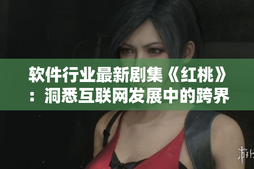 软件行业最新剧集《红桃》：洞悉互联网发展中的跨界合作与竞争！