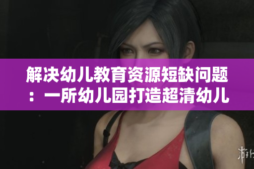 解决幼儿教育资源短缺问题：一所幼儿园打造超清幼儿园区