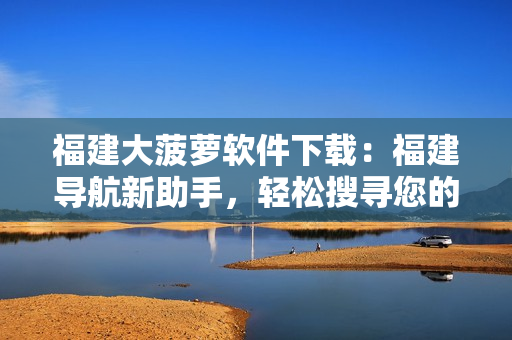 福建大菠萝软件下载：福建导航新助手，轻松搜寻您的出行方案
