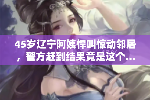 45岁辽宁阿姨悍叫惊动邻居，警方赶到结果竟是这个…