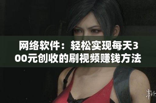 网络软件：轻松实现每天300元创收的刷视频赚钱方法
