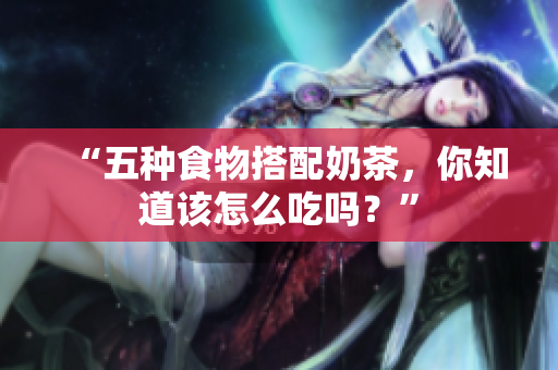 “五种食物搭配奶茶，你知道该怎么吃吗？”