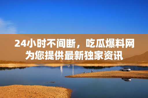 24小时不间断，吃瓜爆料网为您提供最新独家资讯
