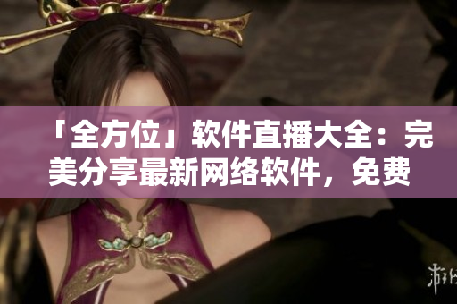 「全方位」软件直播大全：完美分享最新网络软件，免费下载手机版！