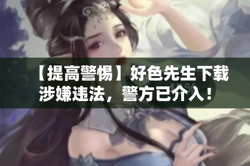 【提高警惕】好色先生下载涉嫌违法，警方已介入！