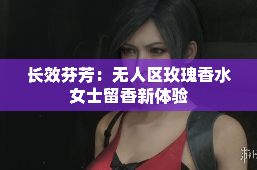 长效芬芳：无人区玫瑰香水女士留香新体验