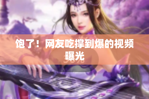 饱了！网友吃撑到爆的视频曝光
