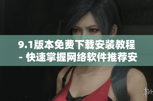 9.1版本免费下载安装教程 - 快速掌握网络软件推荐安装方法