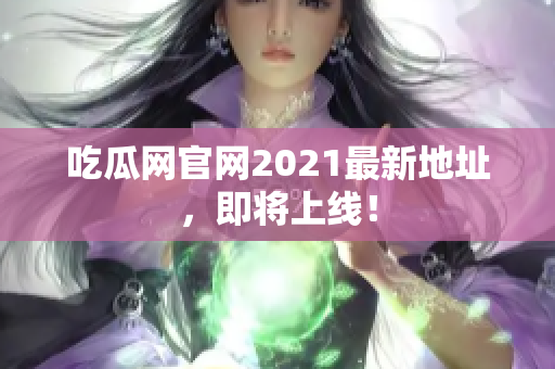 吃瓜网官网2021最新地址，即将上线！
