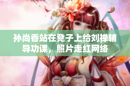 孙尚香站在凳子上给刘禅辅导功课，照片走红网络