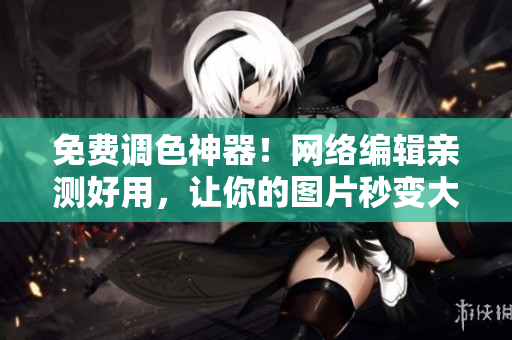 免费调色神器！网络编辑亲测好用，让你的图片秒变大片