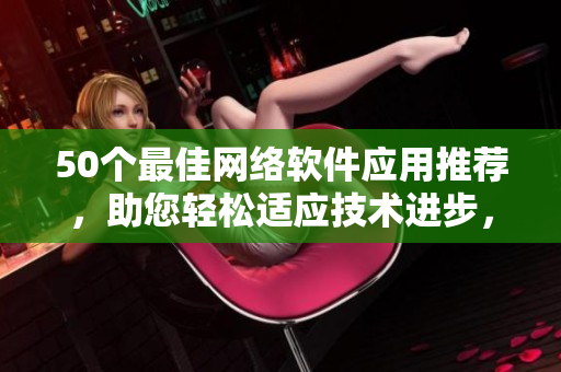 50个最佳网络软件应用推荐，助您轻松适应技术进步，提高工作效率