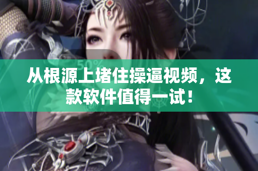 从根源上堵住操逼视频，这款软件值得一试！
