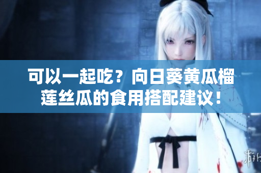 可以一起吃？向日葵黄瓜榴莲丝瓜的食用搭配建议！