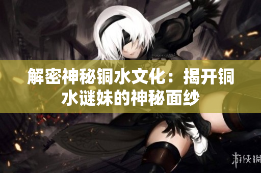 解密神秘铜水文化：揭开铜水谜妹的神秘面纱