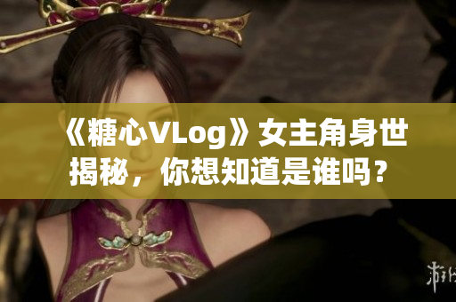 《糖心VLog》女主角身世揭秘，你想知道是谁吗？