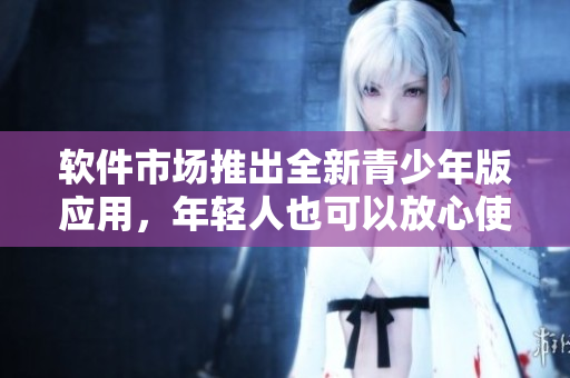 软件市场推出全新青少年版应用，年轻人也可以放心使用