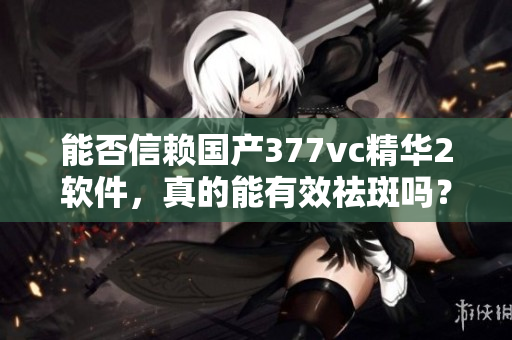 能否信赖国产377vc精华2软件,真的能有效祛斑吗? 能否信赖国产377vc精华2软件,真的能有效祛斑吗?