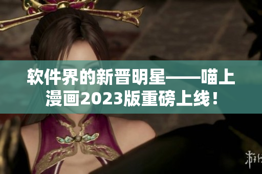 软件界的新晋明星——喵上漫画2023版重磅上线！
